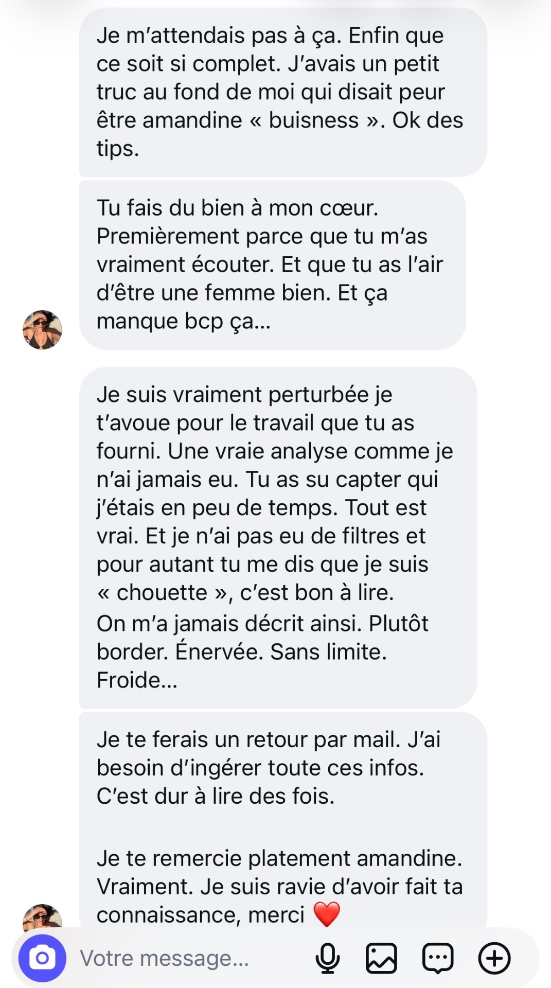 Je suis vraiment perturbée pour le travail que tu as fourni. Une vraie analyse comme je n'ai jamais eu. Tu as su capter qui j'étais en peu de temps. Tout est vrai. Je te remercie platement Amandine.