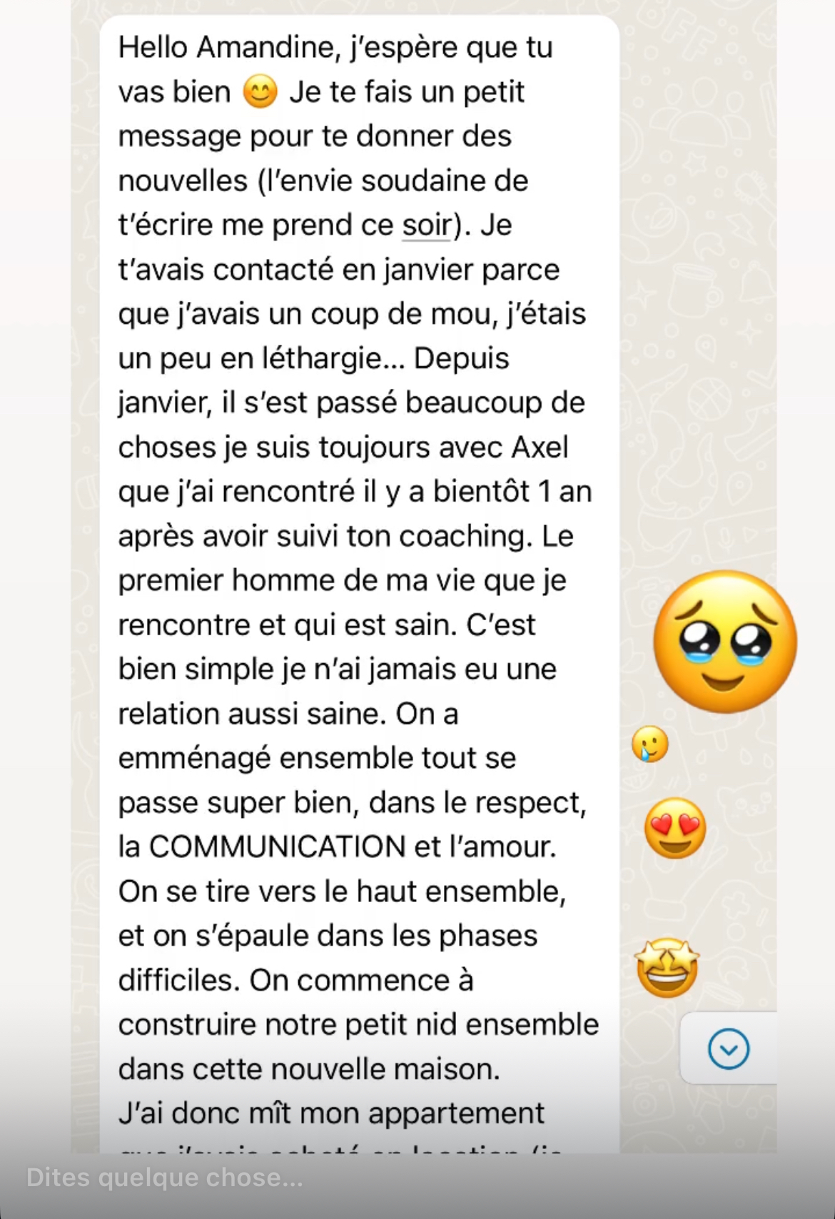 Je suis toujours avec Axel, rencontré bientôt 1 an après avoir suivi ton coaching. Le premier homme de ma vie qui est sain. Je n'ai jamais eu une relation aussi saine, respect, COMMUNICATION et amour.